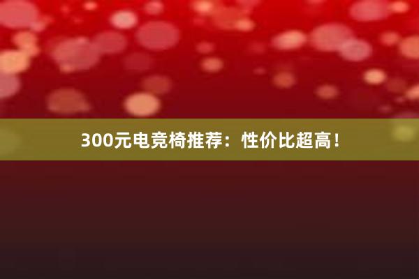 300元电竞椅推荐：性价比超高！