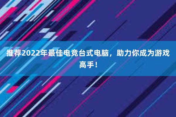 推荐2022年最佳电竞台式电脑，助力你成为游戏高手！