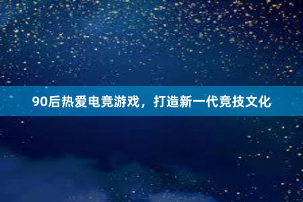 90后热爱电竞游戏，打造新一代竞技文化