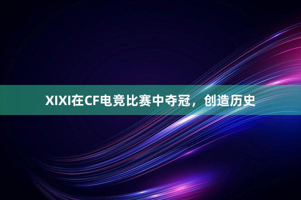 XIXI在CF电竞比赛中夺冠，创造历史