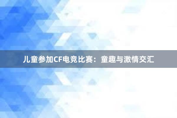 儿童参加CF电竞比赛：童趣与激情交汇