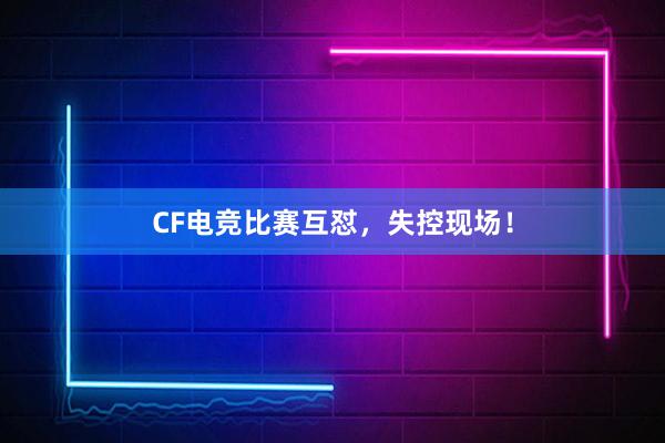 CF电竞比赛互怼，失控现场！