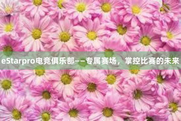 eStarpro电竞俱乐部——专属赛场，掌控比赛的未来