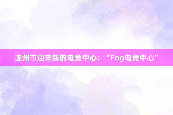 遂州市迎来新的电竞中心：“Fog电竞中心”