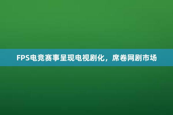 FPS电竞赛事呈现电视剧化，席卷网剧市场