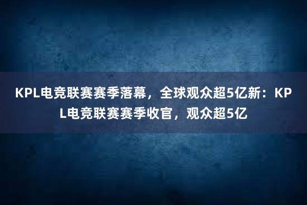 KPL电竞联赛赛季落幕，全球观众超5亿新：KPL电竞联赛赛季收官，观众超5亿