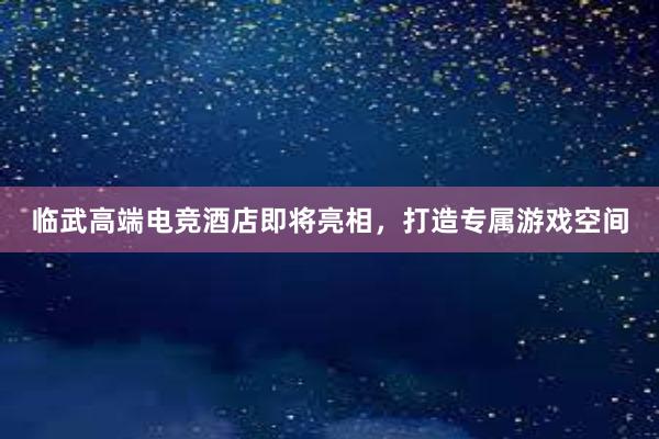 临武高端电竞酒店即将亮相，打造专属游戏空间