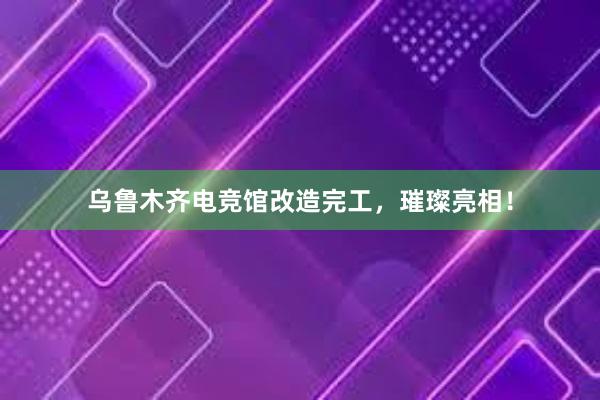 乌鲁木齐电竞馆改造完工，璀璨亮相！