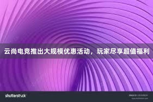 云尚电竞推出大规模优惠活动，玩家尽享超值福利