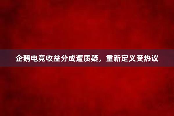 企鹅电竞收益分成遭质疑，重新定义受热议