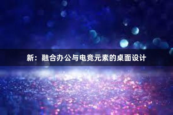 新：融合办公与电竞元素的桌面设计