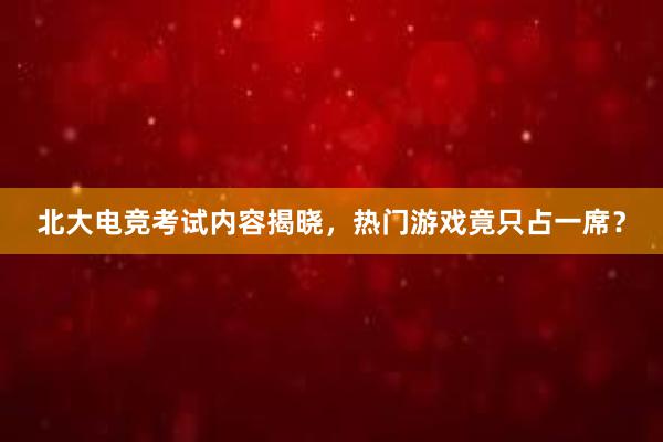 北大电竞考试内容揭晓，热门游戏竟只占一席？