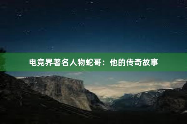 电竞界著名人物蛇哥：他的传奇故事