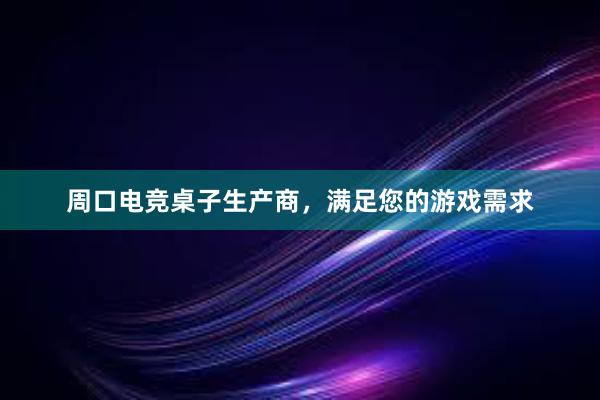 周口电竞桌子生产商，满足您的游戏需求