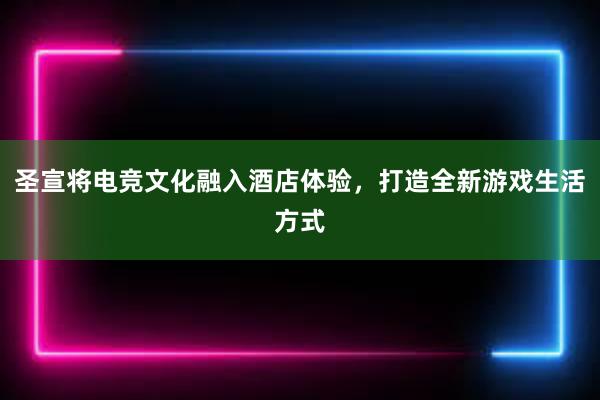 圣宣将电竞文化融入酒店体验，打造全新游戏生活方式