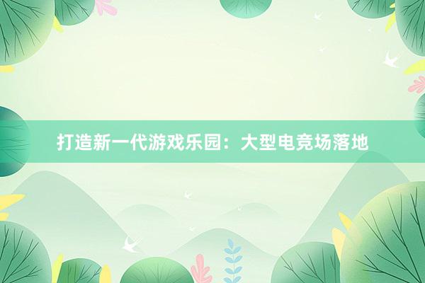 打造新一代游戏乐园：大型电竞场落地