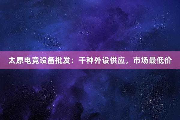 太原电竞设备批发：千种外设供应，市场最低价