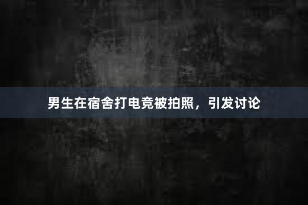 男生在宿舍打电竞被拍照，引发讨论