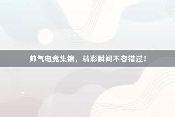 帅气电竞集锦，精彩瞬间不容错过！