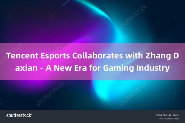 Tencent Esports Collaborates with Zhang Daxian - A New Era for Gaming Industry