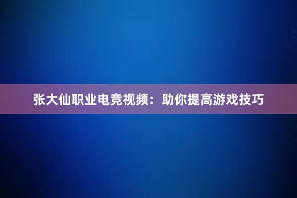 张大仙职业电竞视频：助你提高游戏技巧