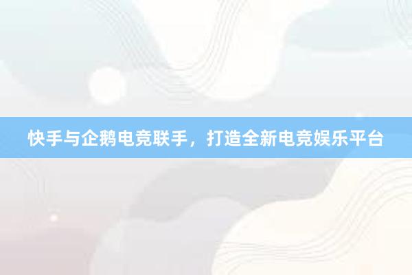 快手与企鹅电竞联手，打造全新电竞娱乐平台