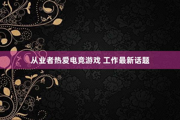 从业者热爱电竞游戏 工作最新话题