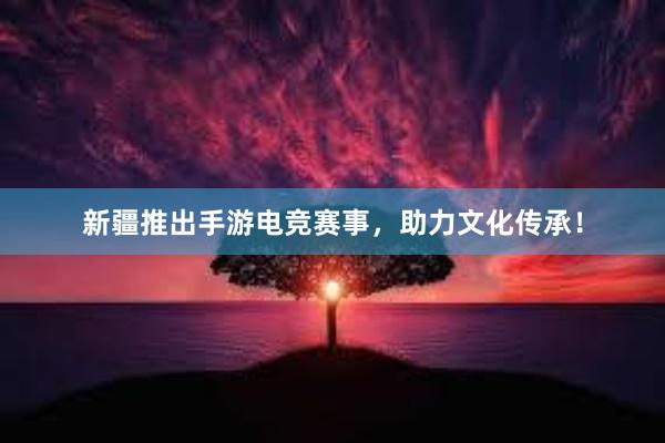 新疆推出手游电竞赛事，助力文化传承！