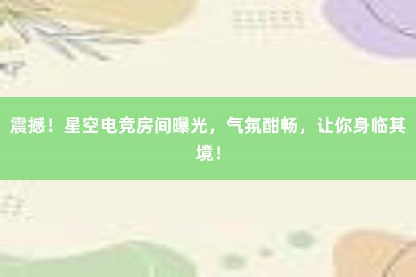 震撼！星空电竞房间曝光，气氛酣畅，让你身临其境！