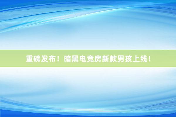 重磅发布！暗黑电竞房新款男孩上线！