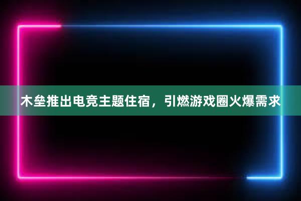 木垒推出电竞主题住宿，引燃游戏圈火爆需求