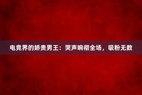 电竞界的娇贵男王：哭声响彻全场，吸粉无数