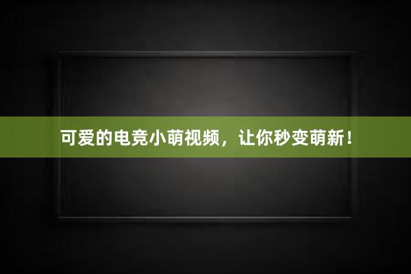 可爱的电竞小萌视频，让你秒变萌新！