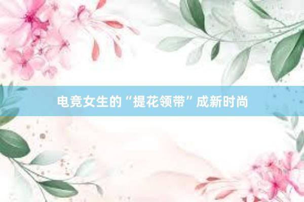 电竞女生的“提花领带”成新时尚