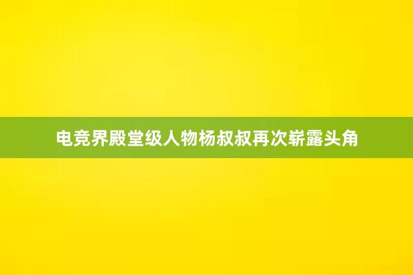 电竞界殿堂级人物杨叔叔再次崭露头角