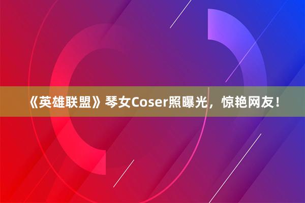 《英雄联盟》琴女Coser照曝光，惊艳网友！