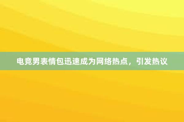 电竞男表情包迅速成为网络热点，引发热议