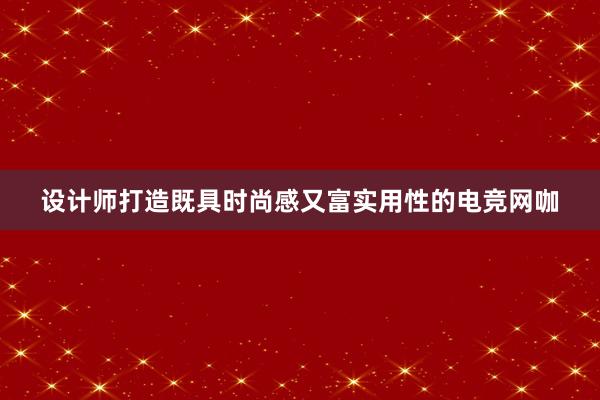 设计师打造既具时尚感又富实用性的电竞网咖