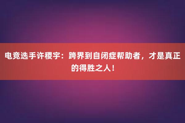 电竞选手许稷宇：跨界到自闭症帮助者，才是真正的得胜之人！