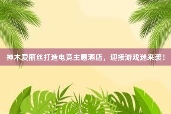 神木爱丽丝打造电竞主题酒店，迎接游戏迷来袭！