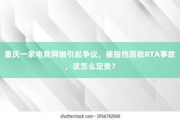 重庆一家电竞网咖引起争议，被指挡路致RTA事故，该怎么定责？