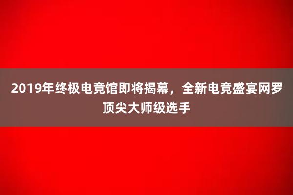 2019年终极电竞馆即将揭幕，全新电竞盛宴网罗顶尖大师级选手