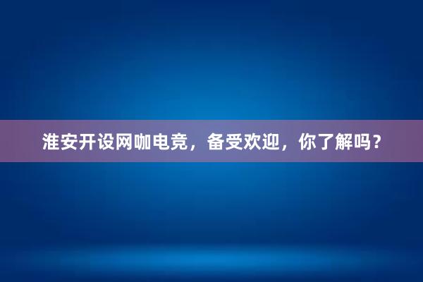 淮安开设网咖电竞，备受欢迎，你了解吗？