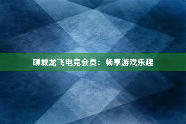 聊城龙飞电竞会员：畅享游戏乐趣