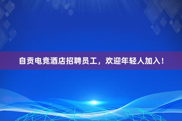 自贡电竞酒店招聘员工，欢迎年轻人加入！