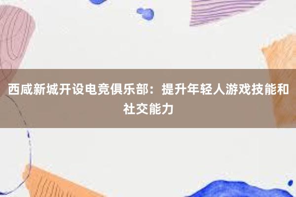 西咸新城开设电竞俱乐部：提升年轻人游戏技能和社交能力