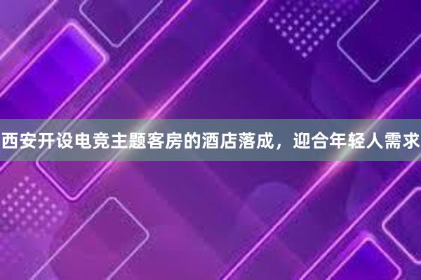 西安开设电竞主题客房的酒店落成，迎合年轻人需求