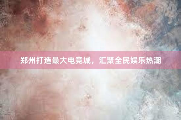 郑州打造最大电竞城，汇聚全民娱乐热潮