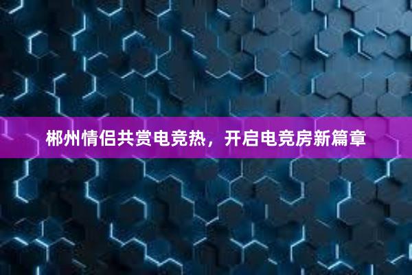 郴州情侣共赏电竞热，开启电竞房新篇章