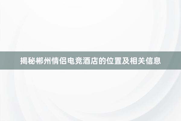 揭秘郴州情侣电竞酒店的位置及相关信息